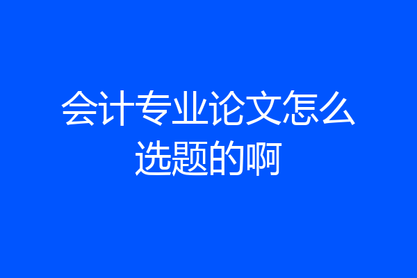 会计专业论文怎么选题的啊