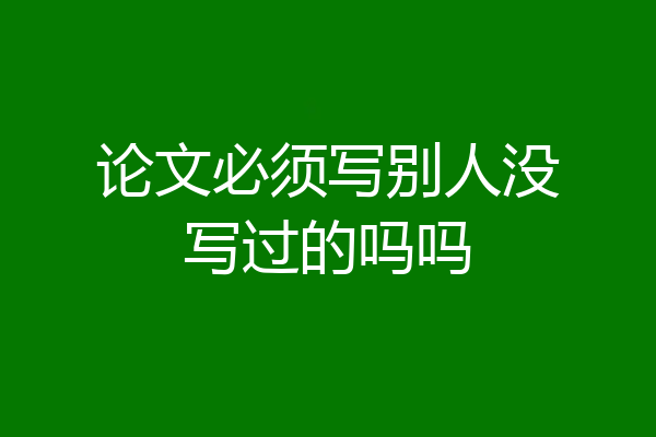 论文必须写别人没写过的吗吗