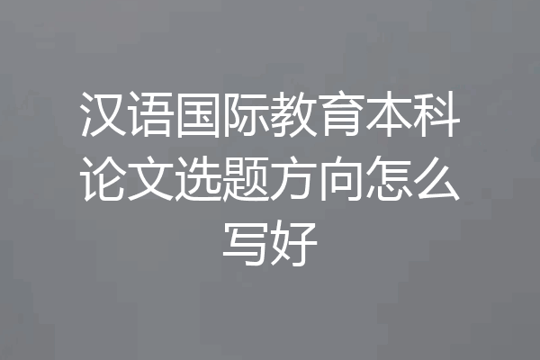 汉语国际教育本科论文选题方向怎么写好