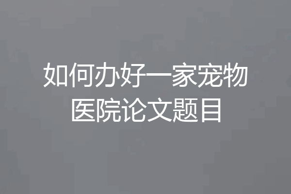 如何办好一家宠物医院论文题目