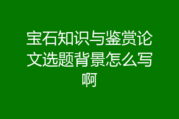 宝石知识与鉴赏论文选题背景怎么写啊