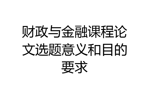 财政与金融课程论文选题意义和目的要求