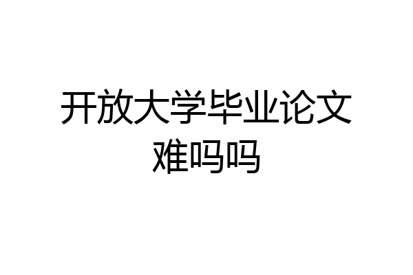 开放大学毕业论文难吗吗