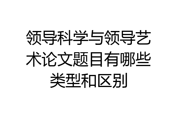 领导科学与领导艺术论文题目有哪些类型和区别