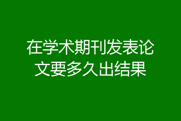 在学术期刊发表论文要多久出结果