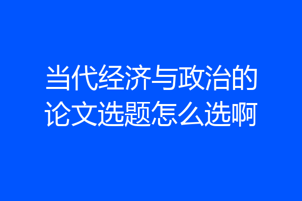 当代经济与政治的论文选题怎么选啊