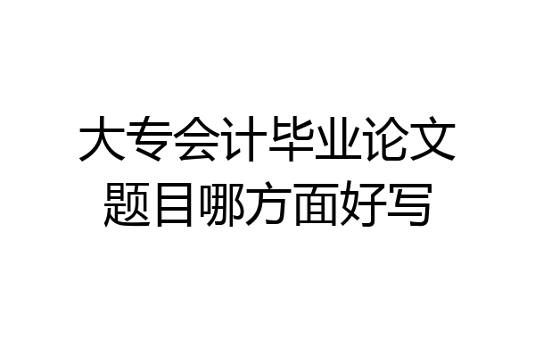 大专会计毕业论文题目哪方面好写