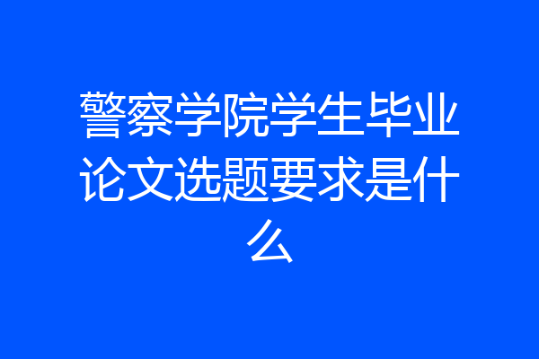 警察学院学生毕业论文选题要求是什么