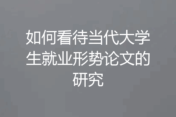 如何看待当代大学生就业形势论文的研究