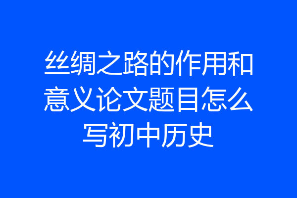 丝绸之路的作用和意义论文题目怎么写初中历史
