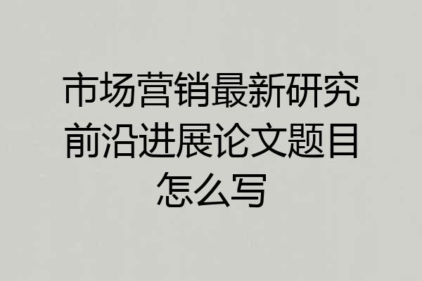 市场营销最新研究前沿进展论文题目怎么写