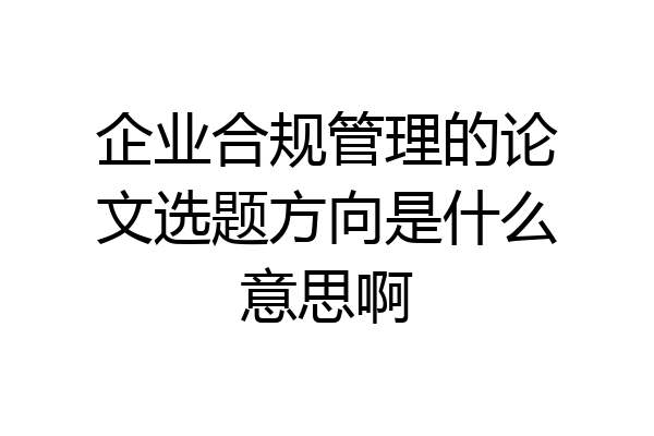 企业合规管理的论文选题方向是什么意思啊