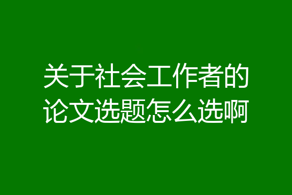关于社会工作者的论文选题怎么选啊