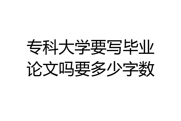 专科大学要写毕业论文吗要多少字数