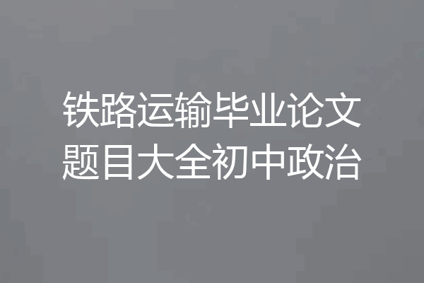 铁路运输毕业论文题目大全初中政治