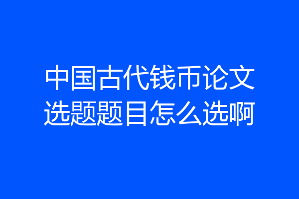 中国古代钱币论文选题题目怎么选啊