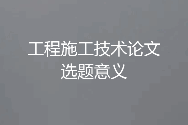 工程施工技术论文选题意义