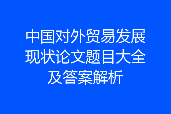 中国对外贸易发展现状论文题目大全及答案解析