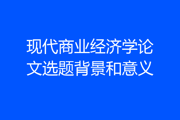 现代商业经济学论文选题背景和意义