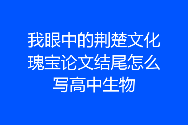 我眼中的荆楚文化瑰宝论文结尾怎么写高中生物