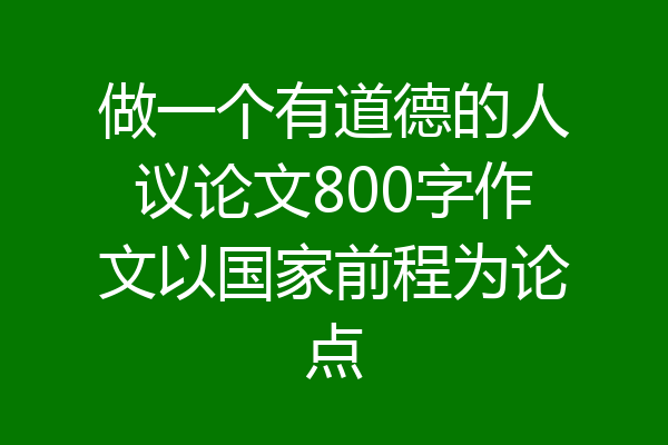 做一个有道德的人议论文800字作文以国家前程为论点