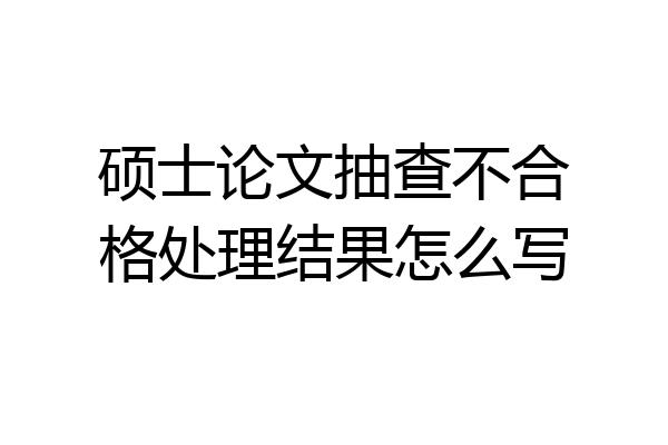 硕士论文抽查不合格处理结果怎么写