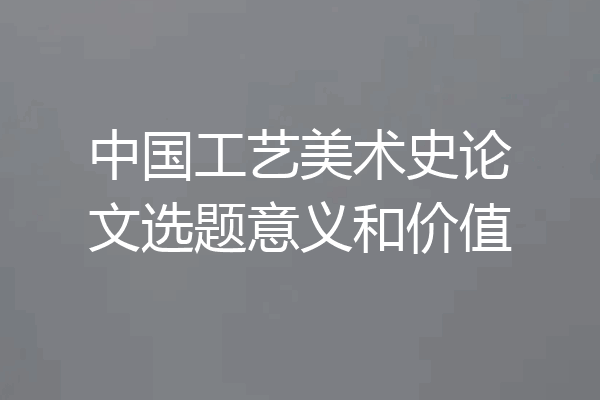 中国工艺美术史论文选题意义和价值