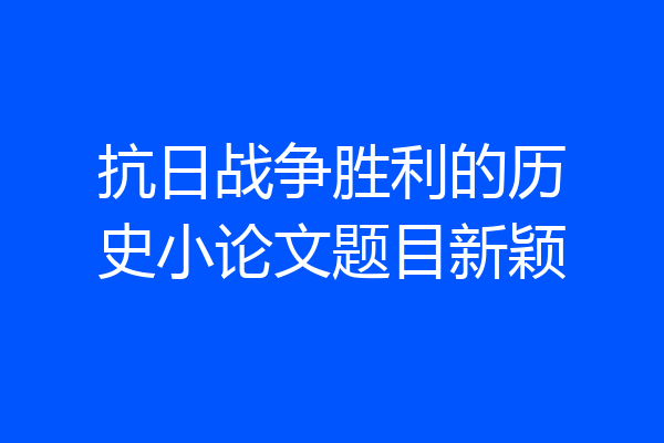 抗日战争胜利的历史小论文题目新颖