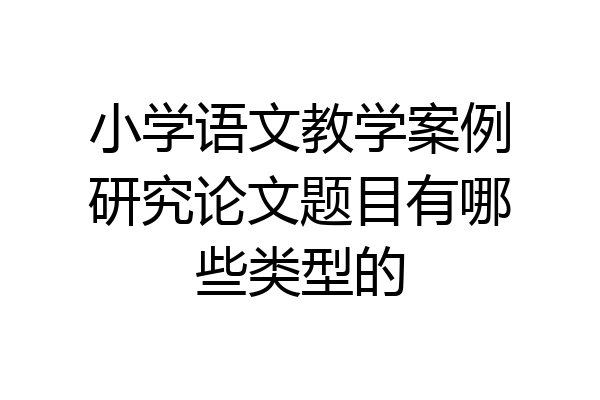 小学语文教学案例研究论文题目有哪些类型的