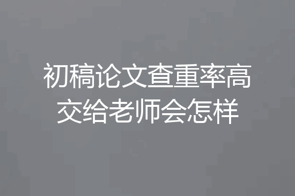 初稿论文查重率高交给老师会怎样
