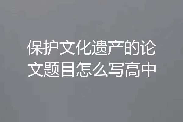 保护文化遗产的论文题目怎么写高中