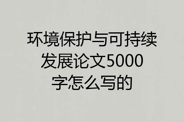 环境保护与可持续发展论文5000字怎么写的