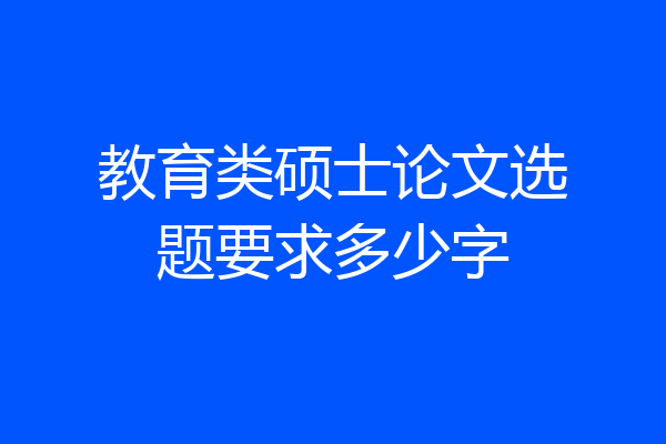 教育类硕士论文选题要求多少字