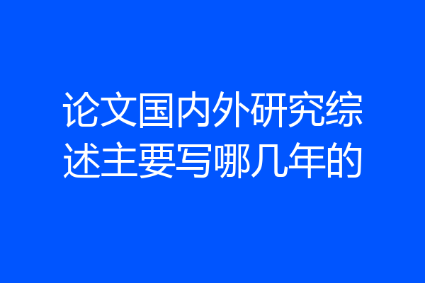 论文国内外研究综述主要写哪几年的