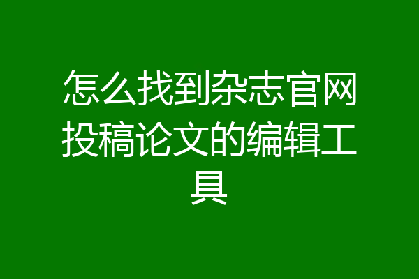 怎么找到杂志官网投稿论文的编辑工具