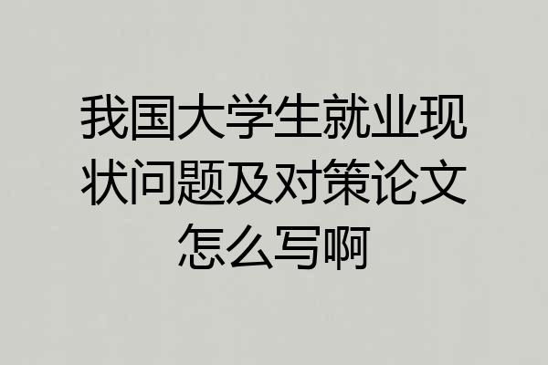 我国大学生就业现状问题及对策论文怎么写啊