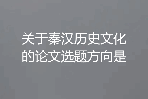 关于秦汉历史文化的论文选题方向是