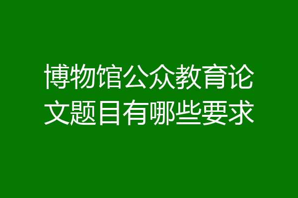 博物馆公众教育论文题目有哪些要求