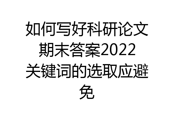 如何写好科研论文期末答案2022关键词的选取应避免
