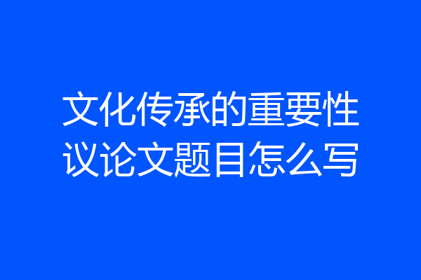 文化传承的重要性议论文题目怎么写