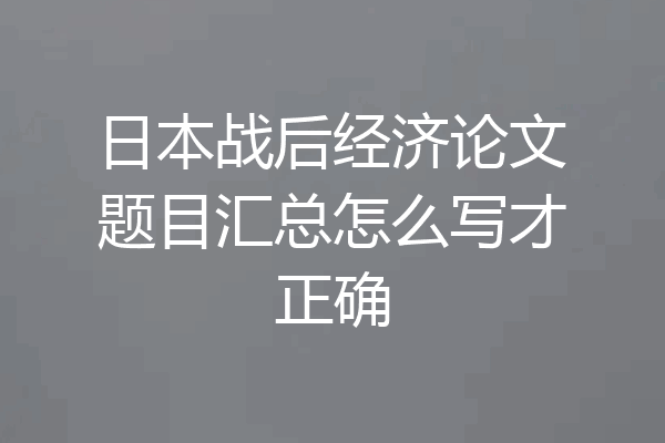日本战后经济论文题目汇总怎么写才正确