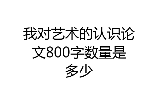 我对艺术的认识论文800字数量是多少