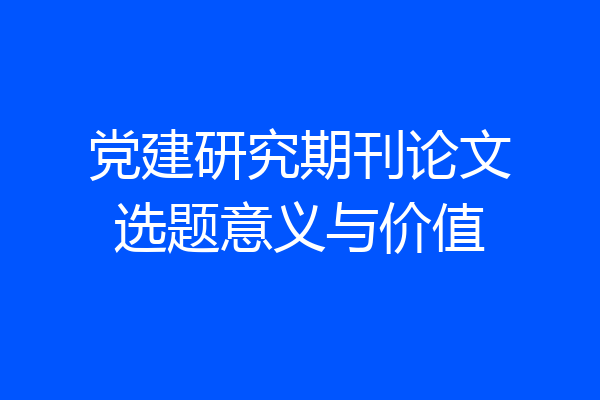 党建研究期刊论文选题意义与价值