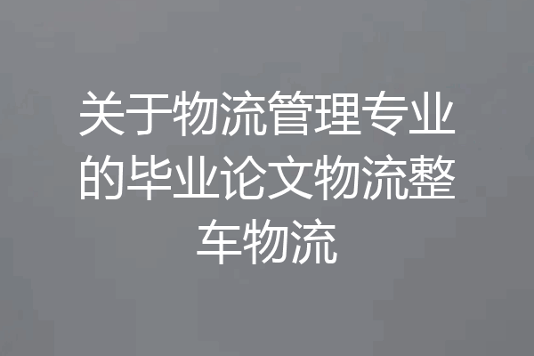 关于物流管理专业的毕业论文物流整车物流