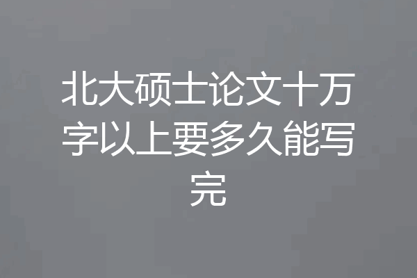 北大硕士论文十万字以上要多久能写完