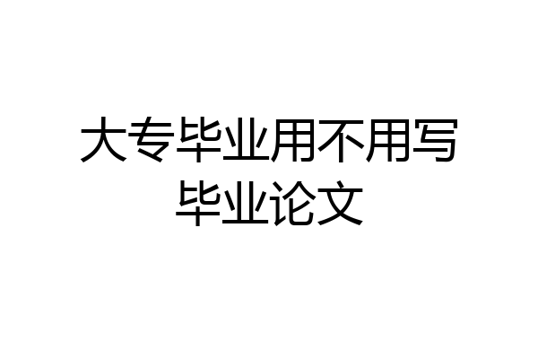 大专毕业用不用写毕业论文