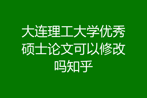 大连理工大学优秀硕士论文可以修改吗知乎