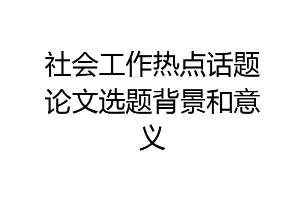 社会工作热点话题论文选题背景和意义