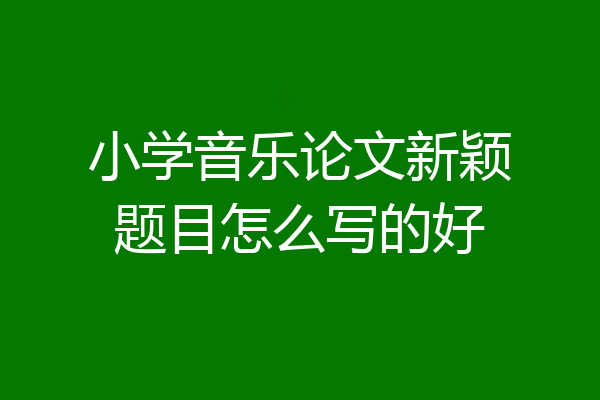 小学音乐论文新颖题目怎么写的好