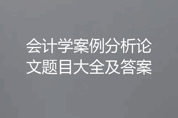 会计学案例分析论文题目大全及答案